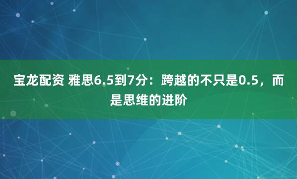 宝龙配资 雅思6.5到7分：跨越的不只是0.5，而是思维的进阶