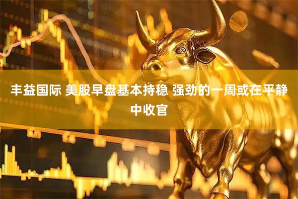 丰益国际 美股早盘基本持稳 强劲的一周或在平静中收官