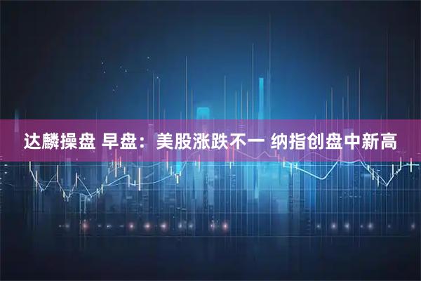 达麟操盘 早盘：美股涨跌不一 纳指创盘中新高