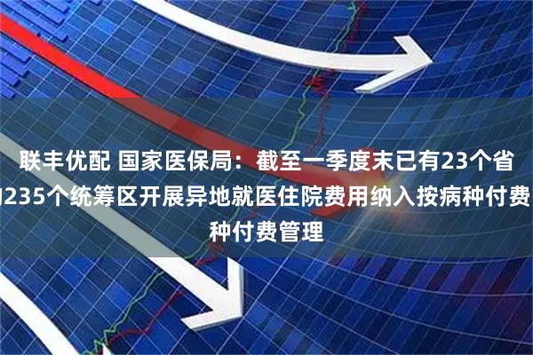联丰优配 国家医保局：截至一季度末已有23个省份的235个统筹区开展异地就医住院费用纳入按病种付费管理
