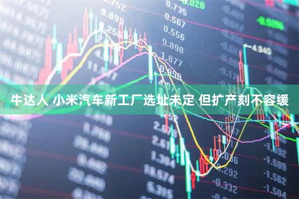 牛达人 小米汽车新工厂选址未定 但扩产刻不容缓