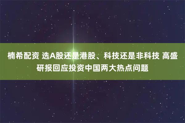 楠希配资 选A股还是港股、科技还是非科技 高盛研报回应投资中国两大热点问题
