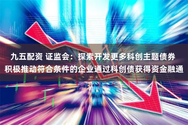 九五配资 证监会：探索开发更多科创主题债券 积极推动符合条件的企业通过科创债获得资金融通