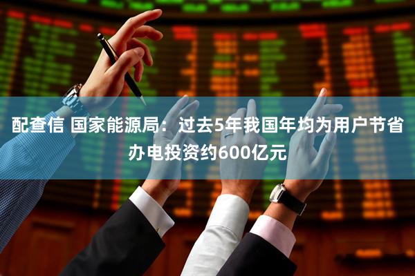 配查信 国家能源局：过去5年我国年均为用户节省办电投资约600亿元