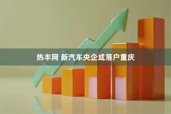 热丰网 新汽车央企或落户重庆