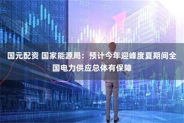国元配资 国家能源局：预计今年迎峰度夏期间全国电力供应总体有保障