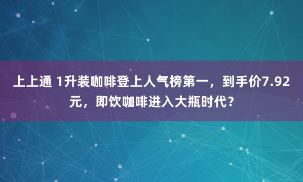 上上通 1升装咖啡登上人气榜第一，到手价7.92元，即饮咖啡进入大瓶时代？