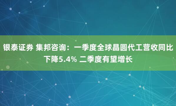 银泰证券 集邦咨询：一季度全球晶圆代工营收同比下降5.4% 二季度有望增长