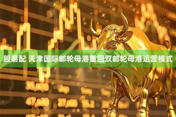 股易配 天津国际邮轮母港重回双邮轮母港运营模式