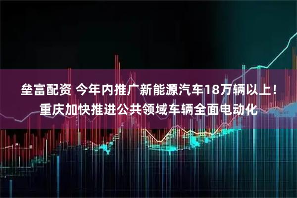 垒富配资 今年内推广新能源汽车18万辆以上！重庆加快推进公共领域车辆全面电动化