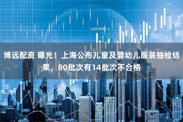 博远配资 曝光！上海公布儿童及婴幼儿服装抽检结果，80批次有14批次不合格