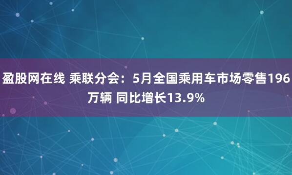 盈股网在线 乘联分会：5月全国乘用车市场零售196万辆 同比增长13.9%