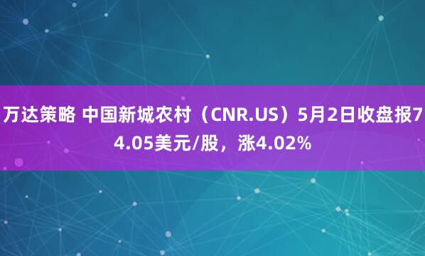 万达策略 中国新城农村（CNR.US）5月2日收盘报74.05美元/股，涨4.02%