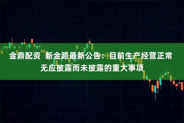 金鼎配资  新金路最新公告：目前生产经营正常 无应披露而未披露的重大事项