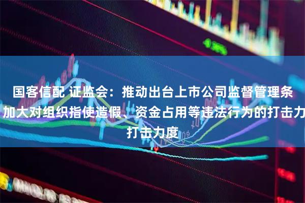 国客信配 证监会：推动出台上市公司监督管理条例 加大对组织指使造假、资金占用等违法行为的打击力度