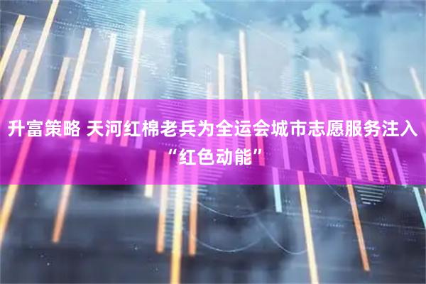 升富策略 天河红棉老兵为全运会城市志愿服务注入“红色动能”