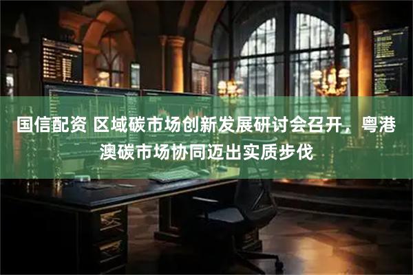 国信配资 区域碳市场创新发展研讨会召开，粤港澳碳市场协同迈出实质步伐