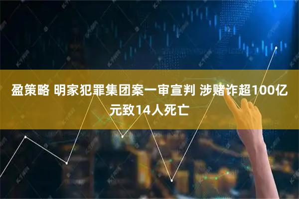 盈策略 明家犯罪集团案一审宣判 涉赌诈超100亿元致14人死亡