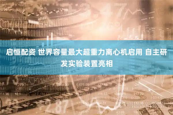 启恒配资 世界容量最大超重力离心机启用 自主研发实验装置亮相