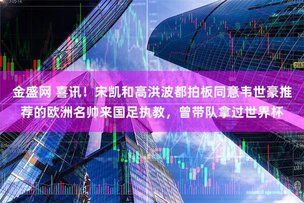 金盛网 喜讯！宋凯和高洪波都拍板同意韦世豪推荐的欧洲名帅来国足执教，曾带队拿过世界杯