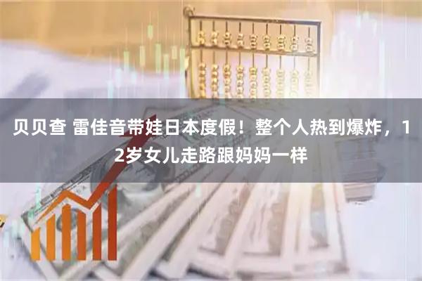 贝贝查 雷佳音带娃日本度假！整个人热到爆炸，12岁女儿走路跟妈妈一样
