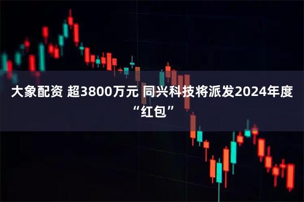 大象配资 超3800万元 同兴科技将派发2024年度“红包”