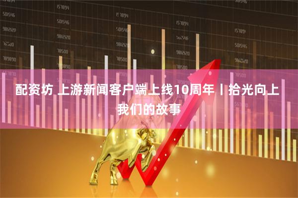 配资坊 上游新闻客户端上线10周年丨拾光向上 我们的故事