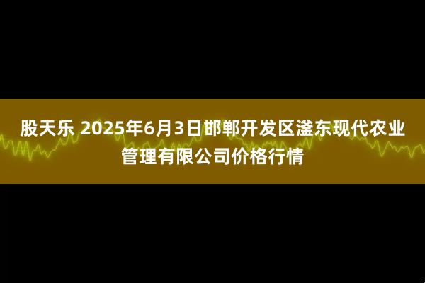 股天乐 2025年6月3日邯郸开发区滏东现代农业管理有限公司价格行情