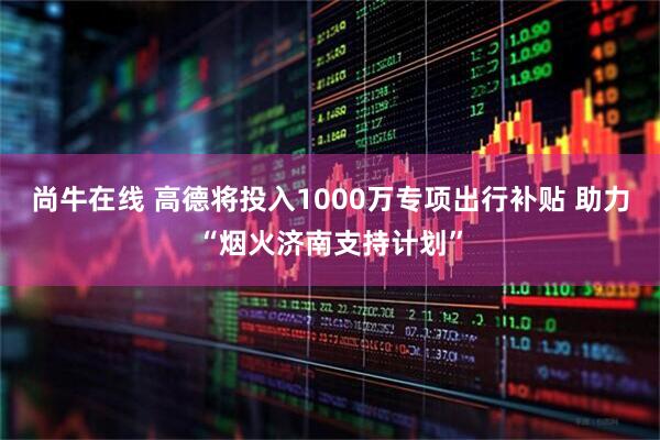 尚牛在线 高德将投入1000万专项出行补贴 助力“烟火济南支持计划”
