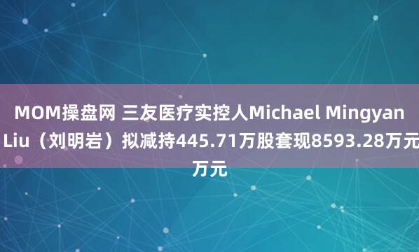 MOM操盘网 三友医疗实控人Michael Mingyan Liu（刘明岩）拟减持445.71万股套现8593.28万元